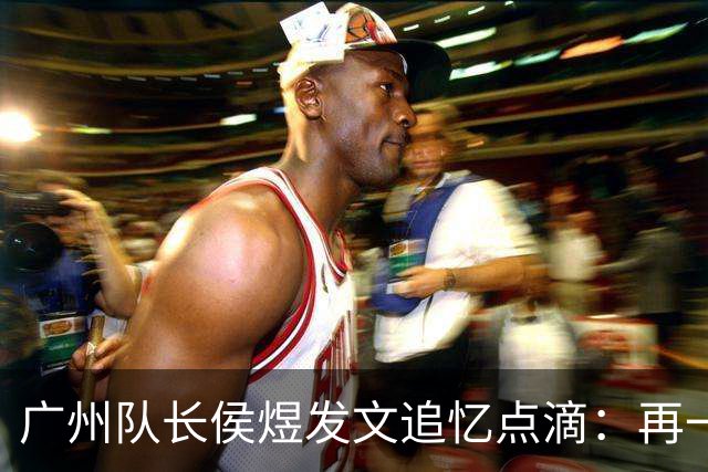 广州队长侯煜发文追忆点滴：再一次喊出为广州而战